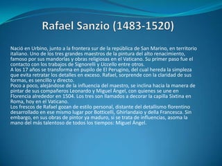Rafael Sanzio (1483-1520)Nació en Urbino, junto a la frontera sur de la república de San Marino, en territorio italiano. Uno de los tres grandes maestros de la pintura del alto renacimiento, famoso por sus mandorlas y obras religiosas en el Vaticano. Su primer paso fue el contacto con los trabajos de Signorelli y Uccello entre otros.A los 17 años se transforma en pupilo de El Perugino, del cual hereda la simpleza que evita retratar los detalles en exceso. Rafael, sorprende con la claridad de sus formas, es sencillo y directo.Poco a poco, alejándose de la influencia del maestro, se inclina hacia la manera de pintar de sus compañeros Leonardo y Miguel Ángel, con quienes se une en Florencia alrededor en 1504. Los tres son llamados a decorar la capilla Sixtina en Roma, hoy en el Vaticano. Los frescos de Rafael gozan de estilo personal, distante del detallismo florentino desarrollado en ese mismo lugar por Botticelli, Ghirlandaio y della Francesca. Sin embargo, en sus obras de pintor ya maduro, si se trata de influencias, asoma la mano del más talentoso de todos los tiempos: Miguel Ángel.