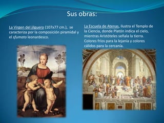 Sus obras:La Escuela de Atenas, ilustra el Templo de la Ciencia, donde Platón indica el cielo, mientras Aristóteles señala la tierra. Colores fríos para la lejanía y colores cálidos para la cercanía.La Virgen del jilguero (107x77 cm.),  se caracteriza por la composición piramidal y el sfumato leonardesco.