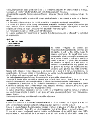 10
ceniza, interpretándolo como aprobación divina de la abstinencia. El cuadro del fondo corrobora el mensaje,
La Virgen con el Niño y a la derecha San Juan, símbolo de austeridad y penitencia.
Aparecen en la imagen las famosas cerámicas blancas y azules de Talavera, con los escudos del obispo y la
Orden.
La composición es sencilla, un tanto rígida con perspectiva forzada: es una caja que se rompe por la derecha
con una puerta.
Las figuras de los frailes destacan sus valores escultóricos al recortarse nítidamente sobre el fondo.
Los colores en la gama de grises, ocres y sobre todo los blancos de los hábitos, color en el cual se dice que
llega a manejar hasta 100 tonos diferentes. Los pliegues geometrizados reflejan, bien el grosor, o finura de
los paños, en caso de San Hugo. La luz, que viene de un lado, modela las figuras.
Los rostros de los monjes son retratos, están individualizados
El conjunto resulta quieto y misterioso a la vez, capta el misticismo monástico, la sobriedad y la austeridad
de los conventos
Bodegón
ZURBARÁN s XVII
Lienzo 46x84 cm
Museo del Prado.
Se llaman "Bodegones" los cuadros que
representan objetos de la realidad inmediata que
acompañan la vida de las gentes, piezas de
pequeña importancia a las que el pintor dedica
tanta atención e interés como a los grandes temas
de la pintura. Aunque el bodegón o naturaleza
muerta ya existía en el mundo clásico (muestras
en Pompeya), es a partir del s XVI cuando se
extiende. Estos temas fueron muy queridos por
los pintores del Barroco, en muchos casos los
utilizaban como práctica para poder captar las
texturas de los diferentes objetos expuestos a la luz, realismo tan de moda en el barroco. También siendo en
general cuadros de pequeño formato se ponen de moda par adornar pequeñas salas de la vida doméstica. Este
tipo de pintura tenía menos prestigio que la pintura de figuras.
Zurbarán ofrece en el Bodegón la más absoluta sencillez y la veracidad más asombrosa.
Una copa de bronce sobre una bandeja plateada, una vasija de barro blanco y una de barro rojo, y una
cantarilla también blanca sobre bandeja de plata, se ofrecen sencillamente alineadas sobre una tabla
La organización y disposición de los "cacharros" representados no puede ser más simple. Los cuatro
Cacharros en un mismo plano, la balda, tratados como elementos autónomos, sin relación. Incluso la luz que
da al vaso de bronce parece que viene de dirección diferente.
El foco de luz recorta las figuras sobre un fondo oscuro, con la típica técnica tenebrista barroca.Y es también
con los efectos de luz sobre el metal y el barro como representa las diferentes texturas y esos volúmenes tan
reales y limpios.
En conjunto sensación de austeridad, orden, serenidad y limpieza.
Velázquez, 1599- 1660
Comienza su formación en el taller de Francisco Pacheco en Sevilla, casándose con su hija en 1618. Un año
antes había superado el examen que le capacitaba para ejercer la profesión y montar un taller.
Su vida es sencilla. Gracias al conde duque de Olivares, sevillano, se coloca en la Corte y en 1623 a los 24
años es ya pintor del rey Felipe IV... (de esta primera etapa , ya al servicio del rey, es el triunfo de Baco)
El resto de su vida es cotidianidad, salvo su contacto con Rubens que está en Madrid ocho meses (1628,
cuando retoca su Adoración de los Reyes Magos) y sus dos viajes a Italia. El primer viaje, cuando tiene
 