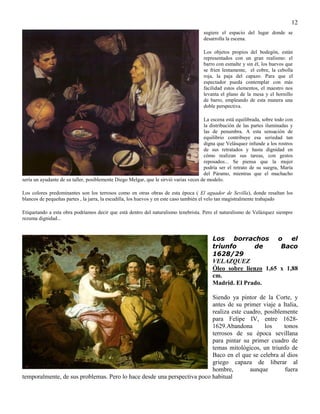 12
sugiere el espacio del lugar donde se
desarrolla la escena.
Los objetos propios del bodegón, están
representados con un gran realismo: el
barro con esmalte y sin él, los huevos que
se fríen lentamente, el cobre, la cebolla
roja, la paja del capazo. Para que el
espectador pueda contemplar con más
facilidad estos elementos, el maestro nos
levanta el plano de la mesa y el hornillo
de barro, empleando de esta manera una
doble perspectiva.
La escena está equilibrada, sobre todo con
la distribución de las partes iluminadas y
las de penumbra. A esta sensación de
equilibrio contribuye esa seriedad tan
digna que Velásquez infunde a los rostros
de sus retratados y hasta dignidad en
cómo realizan sus tareas, con gestos
reposados... Se piensa que la mujer
podría ser el retrato de su suegra, María
del Páramo, mientras que el muchacho
sería un ayudante de su taller, posiblemente Diego Melgar, que le sirvió varias veces de modelo.
Los colores predominantes son los terrosos como en otras obras de esta época ( El aguador de Sevilla), donde resaltan los
blancos de pequeñas partes , la jarra, la escudilla, los huevos y en este caso también el velo tan magistralmente trabajado
Etiquetando a esta obra podríamos decir que está dentro del naturalismo tenebrista. Pero el naturalismo de Velázquez siempre
rezuma dignidad...
Los borrachos o el
triunfo de Baco
1628/29
VELAZQUEZ
Óleo sobre lienzo 1,65 x 1,88
cm.
Madrid. El Prado.
Siendo ya pintor de la Corte, y
antes de su primer viaje a Italia,
realiza este cuadro, posiblemente
para Felipe IV, entre 1628-
1629.Abandona los tonos
terrosos de su época sevillana
para pintar su primer cuadro de
temas mitológicos, un triunfo de
Baco en el que se celebra al dios
griego capaza de liberar al
hombre, aunque fuera
temporalmente, de sus problemas. Pero lo hace desde una perspectiva poco habitual
 