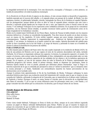 14
la integridad territorial de la monarquía. Con esta decoración, encargada a Velazquez y otros pintores, se
trataba de autocelebrar a la todavía poderosa monarquía
En la Rendición de Breda divide el espacio en dos planos, el más cercano donde se desarrolla el argumento,
también marcado por el escorzo del caballo, y el segundo plano con paisaje de la ciudad de Breda. Los dos
capitanes,-Justino, el gobernador holandés vencido, entregando las llaves de la fortaleza al español Spínola-
son los protagonistas, porque detrás de ellos se abre la vista al segundo plano; mientras que esta vista a
derecha e izquierda queda tapada por las tropas de uno y otro, que aparecen como si fueran extras de una
escena. Y sin embargo Velázquez no los representa como soldadesca anónima. En el grupo de los vencedores
españoles, con las famosas lanzas alzadas, se pueden reconocer tantos gestos de extenuación como en la
tropa resignada de los holandeses vencidos.
Breda era la ciudad mejor fortificada de los Países Bajos. Justino de Nassau la había dotado con los mejores
sistemas defensivos y la plaza se consideraba inexpugnable. Tras diez meses de asedio en un duro invierno,
cayó en manos de los españoles. El éxito militar español, aunque por poco tiempo, impresionó a los
contemporáneos. También impresionó la magnanimidad que Ambrosio de Spínola demostró con los
vencidos. Y así mismo, la clemencia es el punto central de este cuadro. Spínola desciende del caballo para
recibir la llave (resaltada con la luz del fondo y el juego de brazos) y poniendo la mano en el hombro de
Justino le ahorra la humillación de ponerse de rodillas.
PARA COMPLETAR:
Su obra maestra para el palacio del buen retiro fue este cuadro inspirado en la rendición de Breda (1625). Se
trata de una pintura de Historia con la que supera al resto de los pintores decoradores del salón, incluido
Zurbarán. En el lienzo es importante subrayar tres aspectos: la técnica, la concepción espacial y el asunto. En
cuanto a la técnica, sabe extraer todas las posibilidades al óleo, trabajándolo con una pincelada cada vez más
suelta que le permite una perfecta captación de las calidades de los objetos y de la nebulosa apariencia de
paisaje. En el espacio, es una de las mejores obras de toda la Historia de la Pintura, representando una
gradación progresiva del terreno, desde el primer término, donde se disponen los personajes, hasta la
brumosa lejanía donde la vista se pierde, pasando por diferentes planos intermedios. Aquí se llega a la
máxima expresión de lo que se entiende por perspectiva aérea al “pintar la atmósfera” que se interpone entre
la escena principal y el fondo, fundiendo con extraordinaria maestría los humos provenientes de las
destrucciones con el azulado cielo.
Aunque la pintura trata aparentemente el fin de las hostilidades de Breda, Velázquez sobrepasa la mera
anécdota histórica para hacer una exaltación moral del tratamiento del vencido, para la que se inspira en una
comedia de Calderón, utilizando la alegoría de la Concordia, que se materializa en el abrazo entre Ambrosio
de Espínola y Justino. Persigue el autor, en suma, honrar al vencido, pues la elevación de su dignidad dará
más fama al vencedor. Y así es que no existe diferencia entre los personajes entre uno y otro bando, y el
grupo vencedor tan sólo difiere por su colocación a la derecha y por la mayor altura de sus lanzas.
Conde duque de Olivares.1634
VELAZQUEZ
Óleo sobre lienzo.
3,13 x 2,39 m
Madrid. El Prado
Como viene siendo habitual, Velázquez ni firma ni fecha sus obras, aunque en la zona inferior izquierda
veamos un papel en blanco utilizado habitualmente para firmar. Podría ser que el maestro lo dejara así
porque era consciente de que no había otro artista en España que pudiera realizar este excelente retrato del
todopoderoso Conde-Duque de Olivares.
 