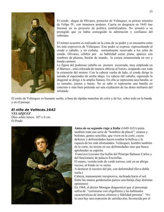 15
El conde –duque de Olivares, protector de Velásquez, es primer ministro
de Felipe IV, con inmensos poderes. Caería en desgracia en 1643 tras
fracasar en su proyecto de política centralizadora. No arrastró a su
protegido que ya había conseguido la admiración y confianza del
soberano.
El retrato ecuestre es realizado en la cima de su poder y se encuentra entre
los más expresivos de Velázquez. Este poder se expresa representando al
conde a caballo, y en corbeta, normalmente reservado a los jefes de
estado. Olivares, célebre por su habilidad como jinete, aparece con
sombreo de plumas, bastón de mando, la coraza ornamentada en oro y
banda carmesí.
La figura del poderoso caballo en postura escorzada, muy empleada en
el Barroco , está colocada de manera oblicua al lienzo, ocupando casi toda
la extensión del mismo: Con la cabeza vuelta de lado, el conde dirige la
mirada al espectador de arriba abajo. La cabeza del caballo, siguiendo la
diagonal se dirige a la amplia llanura. En ella se representa una batalla, se
ve tumulto, jinetes y humo. No se sabe si representa una batalla en
concreto o más bien pretende ser una exaltación de las dotes militares del
retratado
El estilo de Velázquez es bastante suelto, a base de rápidas manchas de color y de luz, sobre todo en la banda
y en el paisaje.
El niño de Vallecas.1642
VELAZQUEZ
Óleo sobre lienzo. 107 x 8 cm.
El Prado
Antes de su segundo viaje a Italia (1649-1651) pinta
también toda una serie de “hombres de placer”: enanos y
bufones, gentes sencillas, que viven en la corte, cuyos
defectos y deformidades hacen resaltar la belleza y la
riqueza de los más afortunados. Velázquez, hombre también
de la corte, no insiste en sus deformidades sino que busca
aprehender su espíritu.
Francisco Lezcano fue bufón del Príncipe Baltasar Carlos y
del funcionario de palacio Encinillas.
El enano, vestido todo de verde terroso, está en un abrigo
rocoso, al fondo se ve sierra.
A destacar el escorzo del pie, con deformidad (lleva doble
suela.)
Cabeza, mansamente inexpresiva, inclinada hacia el sol.
Entre las manos gordezuelas parece una baraja (hay distintas
opiniones)
En 1964, el doctor Moragas diagnosticó que el personaje
sufría de “cretinismo con oligofrenia y las habituales
características de ánimo chistoso y fidelidad perruna”. “En
la cara hay una expresión de satisfacción, favorecida por el
 
