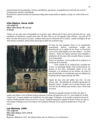 16
entornamiento de los párpados y la boca entreabierta, que parece acompañarse de inicio de una sonrisa”.
Composición sencilla y equilibrada.
Recuerda los colores terrosos de la primera etapa, pero la pincelada es rápida y se deja ver, sobre todo en el
paisaje.
Villa Médicis. Hacia 1650
VELAZQUEZ
Óleos sobre lienzo, 48 x 42 cm.
El Prado
Parece ser que aquí estuvo hospedado en su primer viaje a Roma que lo hace, previo permiso del rey, para
completar su formación, cuando tenía unos 30 años. Pero es en su segundo viaje a Roma , con más de 50
años, enviado ahora por el rey para comprar obras para la colección de la corona, cuando nostálgico de sus
años mozos, lo pintará. Otras teorías dicen que lo pintó en su primer viaje.
El tema de este pequeño lienzo es la arquitectura
renacentista clásica, (estructura creada por
Brunelleschi en la capilla de los Pazzi en Florencia)
cuyos arcos están tapados con unas tablas y los altos
cipreses. Abajo tres figuras parecen estar relajadas y
pendientes de otra que sobre un paño blanco se apoya
en la balaustrada.
Parece un atardecer, ved la sombra de la estatua en la
hornacina de la derecha.
Gran sentido de la composición, centrada por
el arco. La pincelada rápida. Estas características: La
pintura al aire libre, intentando captar la luz del
momento y su incidencia en las formas, así como el
tipo de pincelada, es considerada como un adelanto de
la pintura de los impresionistas del XIX.
Aparte de esta vista del jardín, hay otra de esta
misma villa. (El pabellón de Ariadna) igualmente un
pequeño lienzo, pintado con la misma técnica, pero
con una luz de mañana que invade y hace vibrar toda
la escena.
Durante la segunda estancia en Italia, dos años y
medio, uno entero vivió en Roma (realiza entonces el retrato del papa Inocencio X , este cuando lo vio dijo
“tropo vero”, le quiso regalar una medalla de oro como pago, Velazquez no la aceptó so pretexto de que el
cuadro lo había pintado como un servicio a su rey. También muestra de orgullo de artista Parece ser que en
este tiempo Velázquez tuvo un romance con la pintora Flaminia Triva, quizá la modelo de la Venus del
espejo.
Las Meninas, 1656
VELAZQUEZ
Óleo sobre lienzo, 3,12 x 2,76 m
El Prado
Regresa a Madrid en 1651. Sus últimas obras son Las Meninas y Las Hilanderas.
 