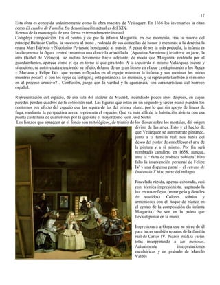 17
Esta obra es conocida unánimemente como la obra maestra de Velásquez. En 1666 los inventarios la citan
como El cuadro de Familia. Su denominación actual es del XIX.
Retrato de la monarquía de una forma extremadamente inusual.
Compleja composición. En el centro y de pie la infanta Margarita, en ese momento, tras la muerte del
príncipe Baltasar Carlos, la sucesora al trono , rodeada de sus doncellas de honor o meninas; a la derecha la
enana Mari Bárbola y Nicolasito Pertusato hostigando al mastín. A pesar de ser la más pequeña, la infanta es
la claramente la figura central: mientras una doncella arrodillada (Agustina Sarmiento) le ofrece un jarro, la
otra (Isabel de Velasco) se inclina levemente hacia adelante, de modo que Margarita, realzada por el
guardainfantes, aparece como el eje en torno al que gira todo. A la izquierda el mismo Velázquez oscuro y
silencioso, se autorretrata ejerciendo su oficio, delante de un gran lienzo en el que ¿está pintando a los Reyes
– Mariana y Felipe IV- que vemos reflejados en el espejo mientras la infanta y sus meninas los miran
mientras posan? o con los reyes de testigos ¿ está pintando a las meninas, y se representa también a sí mismo
en el proceso creativo? . Confusión, juego con la verdad y la apariencia, son características del barroco
español.
Representación del espacio, de esa sala del alcázar de Madrid, incendiado pocos años después, en cuyas
paredes penden cuadros de la colección real. Las figuras que están en un segundo y tercer plano pierden los
contornos por efecto del espacio que las separa de las del primer plano, por lo que sin apoyo de líneas de
fuga, mediante la perspectiva aérea, representa el espacio, Que va más allá de la habitación abierta con esa
puerta castellana de cuarterones por la que sale el mayordomo don José Nieto.
Los lienzos que aparecen en el fondo son mitológicos, de triunfo de los dioses sobre los mortales, del origen
divino de las artes. Esto y el hecho de
que Velázquez se autorretrate pintando,
junto a la familia real, nos habla del
deseo del pintor de ennoblecer el arte de
la pintura y a sí mismo. Por fin será
nombrado caballero en 1658, aunque,
ante la “ falta de probada nobleza” hizo
falta la intervención personal de Felipe
IV y una dispensa papal – el retrato de
Inocencio X hizo parte del milagro
Pincelada rápida, apenas esbozada, casi
con técnica impresionista, captando la
luz en sus reflejos (mirar pelo y detalles
de vestidos) .Colores sobrios y
armoniosos con el toque de blanco en
el centro de la composición (la infanta
Margarita). Se ven en la paleta que
lleva el pintor en la mano.
Impresionará a Goya que se sirve de él
para hacer también retratos de la familia
real de Carlos IV. Picaso realiza varias
telas interpretando a las meninas.
Actualmente interpretaciones
escultóricas y en grabado de Manolo
Valdés
 