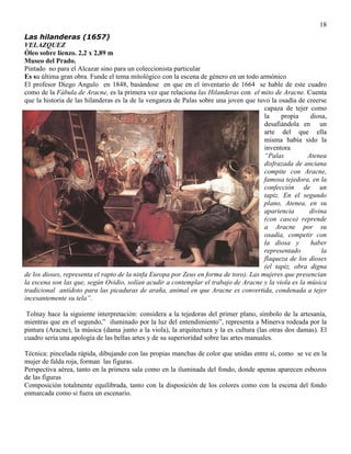 18
Las hilanderas (1657)
VELAZQUEZ
Óleo sobre lienzo. 2,2 x 2,89 m
Museo del Prado.
Pintado no para el Alcazar sino para un coleccionista particular
Es su última gran obra. Funde el tema mitológico con la escena de género en un todo armónico
El profesor Diego Angulo en 1848, basándose en que en el inventario de 1664 se hable de este cuadro
como de la Fábula de Aracne, es la primera vez que relaciona las Hilanderas con el mito de Aracne. Cuenta
que la historia de las hilanderas es la de la venganza de Palas sobre una joven que tuvo la osadía de creerse
capaza de tejer como
la propia diosa,
desafiándola en un
arte del que ella
misma había sido la
inventora
“Palas Atenea
disfrazada de anciana
compite con Aracne,
famosa tejedora, en la
confección de un
tapiz. En el segundo
plano, Atenea, en su
apariencia divina
(con casco) reprende
a Aracne por su
osadía, competir con
la diosa y haber
representado la
flaqueza de los dioses
(el tapiz, obra digna
de los dioses, representa el rapto de la ninfa Europa por Zeus en forma de toro). Las mujeres que presencian
la escena son las que, según Ovidio, solían acudir a contemplar el trabajo de Aracne y la viola es la música
tradicional antídoto para las picaduras de araña, animal en que Aracne es convertida, condenada a tejer
incesantemente su tela”.
Tolnay hace la siguiente interpretación: considera a la tejedoras del primer plano, símbolo de la artesanía,
mientras que en el segundo,” iluminado por la luz del entendimiento”, representa a Minerva rodeada por la
pintura (Aracne), la música (dama junto a la viola), la arquitectura y la es cultura (las otras dos damas). El
cuadro sería una apología de las bellas artes y de su superioridad sobre las artes manuales.
Técnica: pincelada rápida, dibujando con las propias manchas de color que unidas entre sí, como se ve en la
mujer de falda roja, forman las figuras.
Perspectiva aérea, tanto en la primera sala como en la iluminada del fondo, donde apenas aparecen esbozos
de las figuras
Composición totalmente equilibrada, tanto con la disposición de los colores como con la escena del fondo
enmarcada como si fuera un escenario.
 