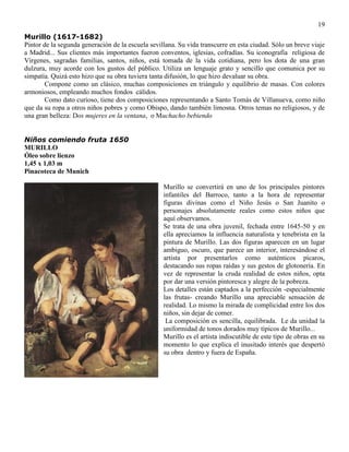 19
Murillo (1617-1682)
Pintor de la segunda generación de la escuela sevillana. Su vida transcurre en esta ciudad. Sólo un breve viaje
a Madrid... Sus clientes más importantes fueron conventos, iglesias, cofradías. Su iconografía religiosa de
Vírgenes, sagradas familias, santos, niños, está tomada de la vida cotidiana, pero los dota de una gran
dulzura, muy acorde con los gustos del público. Utiliza un lenguaje grato y sencillo que comunica por su
simpatía. Quizá esto hizo que su obra tuviera tanta difusión, lo que hizo devaluar su obra.
Compone como un clásico, muchas composiciones en triángulo y equilibrio de masas. Con colores
armoniosos, empleando muchos fondos cálidos.
Como dato curioso, tiene dos composiciones representando a Santo Tomás de Villanueva, como niño
que da su ropa a otros niños pobres y como Obispo, dando también limosna. Otros temas no religiosos, y de
una gran belleza: Dos mujeres en la ventana, o Muchacho bebiendo
Niños comiendo fruta 1650
MURILLO
Óleo sobre lienzo
1,45 x 1,03 m
Pinacoteca de Munich
Murillo se convertirá en uno de los principales pintores
infantiles del Barroco, tanto a la hora de representar
figuras divinas como el Niño Jesús o San Juanito o
personajes absolutamente reales como estos niños que
aquí observamos.
Se trata de una obra juvenil, fechada entre 1645-50 y en
ella apreciamos la influencia naturalista y tenebrista en la
pintura de Murillo. Las dos figuras aparecen en un lugar
ambiguo, oscuro, que parece un interior, interesándose el
artista por presentarlos como auténticos pícaros,
destacando sus ropas raídas y sus gestos de glotonería. En
vez de representar la cruda realidad de estos niños, opta
por dar una versión pintoresca y alegre de la pobreza.
Los detalles están captados a la perfección -especialmente
las frutas- creando Murillo una apreciable sensación de
realidad. Lo mismo la mirada de complicidad entre los dos
niños, sin dejar de comer.
La composición es sencilla, equilibrada. Le da unidad la
uniformidad de tonos dorados muy típicos de Murillo...
Murillo es el artista indiscutible de este tipo de obras en su
momento lo que explica el inusitado interés que despertó
su obra dentro y fuera de España.
 