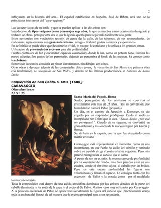 2
influyentes en la historia del arte... El español establecido en Nápoles, José de Ribera será uno de lo
principales intérpretes del “caravaggismo”
Las características de su estilo y que se pueden aplicar a las dos obras son:
Introducción de tipos vulgares como personajes sagrados, lo que en muchos casos ocasionaba desagrado y
rechazo de obras, pero por otra era lo que la iglesia quería para llegar más fácilmente a la gente.
Estos personajes son verdaderos retratos de gente de la calle, de las tabernas, de sus acompañantes, de
cortesanas, representados con gran naturalismo, arrugas, fealdad, gestos naturales y espontáneos.
En definitiva se puede decir que descubre lo trivial, lo vulgar, lo cotidiano y lo aplica a los grandes temas.
Utilización de pronunciados escorzos para dar profundidad.
Fuertes contrastes de luz y oscuridad: espacios oscurecidos donde la luz, como un potente foco, ilumina las
partes salientes, los gestos de los personajes, dejando en penumbra el fondo de las escenas. Se conoce como
tenebrismo.
Sobre todo su técnica consistía en pintar directamente, sin dibujar, con óleos.
Otras obras a destacar además de las comentadas: Baco joven, la vocación de San Mateo (su primera obra
con tenebrismo), la crucifixión de San Pedro, y dentro de las últimas producciones, el Entierro de Santa
Lucía
Conversión de San Pablo. S XVII (1600)
CARAVAGGIO
Óleo sobre lienzo
2,3 X 1,75
Santa María del Popolo. Roma
Saulo, perseguidor de los cristianos se convirtió al
cristianismo con más de 25 años. Tras su conversión, por
humildad se llamará Pablo (pequeño).
Un día, en el camino de Jerusalén a Damasco, se vio
cegado por un resplandor prodigioso. Caído al suelo es
interpelado por Cristo que le dice. “Saulo, Saulo, ¿por qué
me persigues?”. Curado de su ceguera, se convertirá en
gran defensor y misionero de la nueva religión por Grecia y
Roma.
Su atributo es la espada, con la que fue decapitado como
mártir cristiano
Caravaggio está representando el momento, como en una
instantánea, en que Pablo ha caído del caballo y tumbado
sobre su espalda dirige el rostro a la luz cegadora. Pero más
parece protagonista el caballo que el santo
A pesar de ser un exterior, la escena carece de profundidad
por la oscuridad del fondo, más bien parecen estar en una
cuadra, donde el sirviente sujeta al caballo por las bridas.
Pero en esta escasa profundidad las figuras son
voluminosas y llenan el espacio. Lo consigue tanto con los
escorzos de Pablo y la espada como por el modelado
lumínico tenebrista
Toda la composición está dentro de una cálida atmósfera dominada por los colores dorados de la parte del
caballo iluminada y los rojos de la capa y el pectoral de Pablo. Mantos rojos muy utilizados por Caravaggio
A la posición escorzada de Pablo se opone transversalmente la figura del caballo que prácticamente ocupa
toda la anchura del lienzo, de tal manera que la escena principal pasa a ser secundaria.
 
