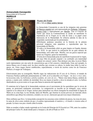20
Inmaculada Concepción
Inmaculada de El Escorial
MURILLO
1656-60
:Museo del Prado
206 x 144 cm.Oleo sobre lienzo
La Inmaculada Concepción es una de las imágenes más genuinas
del Barroco español que será representada por Zurbarán, Velázquez,
Alonso Cano y especialmente por Murillo. Tras el Concilio de
Trento que inicia la Contrarreforma se incide en manifestar la
importancia de la Virgen en la vida de Jesús y su papel como
intercesora de la Humanidad. Se refuerza además la idea de la
virginidad, cuestionada por los protestantes
Difícilmente podemos encontrar en la historia de la pintura
universal imágenes más populares y reproducidas que las
Inmaculadas de Murillo.
El culto a la Inmaculada cobró un gran ímpetu en España, durante
el s. XVII lo que motivó la realización de un gran número de
Inmaculadas; será sobre todo Murillo, con esa gracia especial que
tienen sus Vírgenes, quien las inmortalice.
El tema de la Inmaculada pone de manifiesto la pureza de la virgen,
que nace libre de pecado original ( no confundir con maternidad
virginal sin conocer varón). Para destacar esta idea, la joven María
suele representarse con una serie de características que el fiel conocía e identificaba. Eran, por ejemplo, la
túnica blanca con el manto azul, las doce estrellas que coronan su cabeza, la media luna sobre la cual se
apoya, etc. Estos rasgos fueron establecidos, especialmente, a través de escritos como los de Francisco
Pacheco, el suegro de Velázquez,
Efectivamente para su iconografía, Murillo sigue las indicaciones de El arte de la Pintura, el tratado de
Francisco Pacheco publicado póstumamente en 1649, en él se describe a la Virgen “de doce o trece años,
hermosísima niña, los bellísimos cabellos tendidos, de color de oro…”María viste túnica blanca, símbolo de
pureza, y manto azul, símbolo de eternidad, lleva sus manos al pecho y eleva la mirada al cielo. La belleza
idealizada de su joven rostro es lo que más llama la atención del espectador.
El estatismo de la figura de la Inmaculada contrasta con el movimiento de los querubines que le sirven de
peana, en posiciones totalmente escorzadas. La composición se inscribe en un triángulo, cuyo vértice
superior es la cabeza de la Virgen; incluso para intensificar ese efecto triangular ha ensanchado la figura de
María en su zona baja. La luz dorada, típica de Murillo, que ilumina la escena provoca un marcado efecto
atmosférico que diluye los contornos, creando a su vez un claroscuro que provoca mayor dinamismo.
Otros atributos que lleva la inmaculada concepción las azucenas como símbolo de pureza, las rosas de amor,
la rama de oliva como símbolo de paz y la palma representando el martirio y el triunfo o victoria sobre el
pecado. La luna a sus pies: triunfo sobre la noche
Debe su nombre a haber estado registrada en la Casita del Príncipe de El Escorial en 1788, entre los cuadros
del príncipe Carlos IV, desde donde pasó a Aranjuez y de allí al Prado en 1819.
 