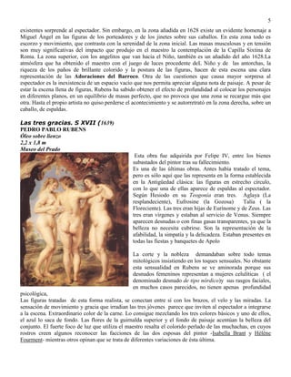 5
existentes sorprende al espectador. Sin embargo, en la zona añadida en 1628 existe un evidente homenaje a
Miguel Ángel en las figuras de los porteadores y de los jinetes sobre sus caballos. En esta zona todo es
escorzo y movimiento, que contrasta con la serenidad de la zona inicial. Las masas musculosas y en tensión
son muy significativas del impacto que produjo en el maestro la contemplación de la Capilla Sixtina de
Roma. La zona superior, con los angelitos que van hacia el Niño, también es un añadido del año 1628.La
atmósfera que ha obtenido el maestro con el juego de luces procedente deL Niño y de las antorchas, la
riqueza de los paños de brillante colorido y la postura de las figuras, hacen de esta escena una clara
representación de las Adoraciones del Barroco. Otra de las cuestiones que causa mayor sorpresa al
espectador es la inexistencia de un espacio vacío que nos permita apreciar alguna nota de paisaje. A pesar de
estar la escena llena de figuras, Rubens ha sabido obtener el efecto de profundidad al colocar los personajes
en diferentes planos, en un equilibrio de masas perfecto, que no provoca que una zona se recargue más que
otra. Hasta el propio artista no quiso perderse el acontecimiento y se autorretrató en la zona derecha, sobre un
caballo, de espaldas.
Las tres gracias. S XVII (1639)
PEDRO PABLO RUBENS
Óleo sobre lienzo
2,2 x 1,8 m
Museo del Prado
Esta obra fue adquirida por Felipe IV, entre los bienes
subastados del pintor tras su fallecimiento.
Es una de las últimas obras. Antes había tratado el tema,
pero es sólo aquí que las representa en la forma establecida
en la Antigüedad clásica: las figuras en estrecho círculo,
con lo que una de ellas aparece de espaldas al espectador.
Según Hesiodo en su Teogonía eran tres. Aglaya (La
resplandeciente), Eufrosine (la Gozosa) Talía ( la
Floreciente). Las tres eran hijas de Eurínome y de Zeus. Las
tres eran vírgenes y estaban al servicio de Venus. Siempre
aparecen desnudas o con finas gasas transparentes, ya que la
belleza no necesita cubrirse. Son la representación de la
afabilidad, la simpatía y la delicadeza. Estaban presentes en
todas las fiestas y banquetes de Apolo
La corte y la nobleza demandaban sobre todo temas
mitológicos insistiendo en los toques sensuales. No obstante
esta sensualidad en Rubens se ve aminorada porque sus
desnudos femeninos representan a mujeres celulíticas ( el
denominado desnudo de tipo nórdico)y sus rasgos faciales,
en muchos casos parecidos, no tienen apenas profundidad
psicológica,
Las figuras tratadas de esta forma realista, se conectan entre sí con los brazos, el velo y las miradas. La
sensación de movimiento y gracia que irradian las tres jóvenes parece que inviten al espectador a integrarse
a la escena. Extraordinario color de la carne. Lo consigue mezclando los tres colores básicos y uno de ellos,
el azul lo saca de fondo. Las flores de la guirnalda superior y el fondo de paisaje acentúan la belleza del
conjunto. El fuerte foco de luz que utiliza el maestro resalta el colorido perlado de las muchachas, en cuyos
rostros creen algunos reconocer las facciones de las dos esposas del pintor -Isabella Brant y Hélène
Fourment- mientras otros opinan que se trata de diferentes variaciones de ésta última.
 