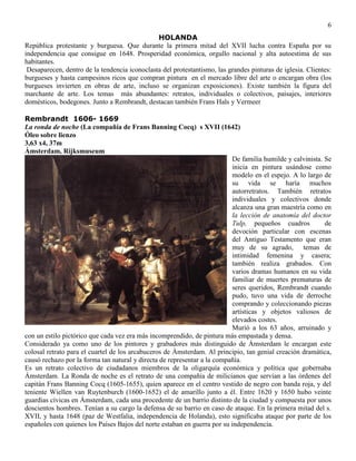 6
HOLANDA
República protestante y burguesa. Que durante la primera mitad del XVII lucha contra España por su
independencia que consigue en 1648. Prosperidad económica, orgullo nacional y alta autoestima de sus
habitantes.
Desaparecen, dentro de la tendencia iconoclasta del protestantismo, las grandes pinturas de iglesia. Clientes:
burgueses y hasta campesinos ricos que compran pintura en el mercado libre del arte o encargan obra (los
burgueses invierten en obras de arte, incluso se organizan exposiciones). Existe también la figura del
marchante de arte. Los temas más abundantes: retratos, individuales o colectivos, paisajes, interiores
domésticos, bodegones. Junto a Rembrandt, destacan también Frans Hals y Vermeer
Rembrandt 1606- 1669
La ronda de noche (La compañía de Frans Banning Cocq) s XVII (1642)
Óleo sobre lienzo
3,63 x4, 37m
Ámsterdam, Rijksmuseum
De familia humilde y calvinista. Se
inicia en pintura usándose como
modelo en el espejo. A lo largo de
su vida se haría muchos
autorretratos. También retratos
individuales y colectivos donde
alcanza una gran maestría como en
la lección de anatomía del doctor
Tulp, pequeños cuadros de
devoción particular con escenas
del Antiguo Testamento que eran
muy de su agrado, temas de
intimidad femenina y casera;
también realiza grabados. Con
varios dramas humanos en su vida
familiar de muertes prematuras de
seres queridos, Rembrandt cuando
pudo, tuvo una vida de derroche
comprando y coleccionando piezas
artísticas y objetos valiosos de
elevados costes.
Murió a los 63 años, arruinado y
con un estilo pictórico que cada vez era más incomprendido, de pintura más empastada y densa.
Considerado ya como uno de los pintores y grabadores más distinguido de Ámsterdam le encargan este
colosal retrato para el cuartel de los arcabuceros de Ámsterdam. Al principio, tan genial creación dramática,
causó rechazo por la forma tan natural y directa de representar a la compañía.
Es un retrato colectivo de ciudadanos miembros de la oligarquía económica y política que gobernaba
Ámsterdam. La Ronda de noche es el retrato de una compañía de milicianos que servían a las órdenes del
capitán Frans Banning Cocq (1605-1655), quien aparece en el centro vestido de negro con banda roja, y del
teniente Wiellen van Ruytenburch (1600-1652) el de amarillo junto a él. Entre 1620 y 1650 hubo veinte
guardias cívicas en Ámsterdam, cada una procedente de un barrio distinto de la ciudad y compuesta por unos
doscientos hombres. Tenían a su cargo la defensa de su barrio en caso de ataque. En la primera mitad del s.
XVII, y hasta 1648 (paz de Westfalia, independencia de Holanda), esto significaba ataque por parte de los
españoles con quienes los Países Bajos del norte estaban en guerra por su independencia.
 