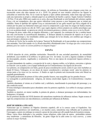 7
Antes de éste otros pintores habían hecho retratos de milicias en Ámsterdam, pero ninguno como éste, ya
reconocido como una obra maestra en el s. XVII. En general en esos retratos colectivos las figuras se
colocaban en inmóviles filas. En la ronda las figuras y tipos cobran autonomía, todos tiene algo que hacer,
cada una representa su propio y afanado papel en un ambiente de barullo y ajetreo. Según Antonio Caballero
( El País 15 de julio 2006) este cuadro no es serio, dice que Rembrandt se está burlando del solemne capitán
Cocq y de sus compañeros, dice que quiere ridiculizar como payasos a esos burgueses que se toman por
soldados. Hasta el apellido del capitán Cocq es caricaturizado en ese gallo muerto que lleva colgado de la
cintura por las patas esa fantasmal enana que cruza la composición y que tiene los rasgos de Saskia muerta,
su primera esposa muerta ese año de 1642 y que según algunos críticos propicia un cambio psicológico que
se ve en su pintura donde se aprecia un veta de irreverencia grotesca y cómica, como ya se ve en La Ronda
El bosque de picas, todas ellas en ángulos diferentes, y por supuesto, los contrastes de luz y sombra hacen
aún más convincente la escenificación dramática. A destacar además la sensación de espacio en el que se
mueven los personajes y las tonalidades cálidas que emergen de la luz dorada, con sombras que relegan a
unos personajes y destacan a otros.
La Ronda de Noche fue la cumbre de la época “barroca”de Rembrandt, en la que produjo sus composiciones
más animadas. Van Goh cuando vio La Ronda describió a Rembrandt como “un mago que dice cosas (con su
pintura) para las cuales no existen palabras en ninguna lengua”
ESPAÑA
S XVII situación de crisis, pérdidas territoriales. Desarrollo de una sociedad parasitaria, de mentalidad
antilaboral, cuyo modelo es la nobleza y la iglesia que vive de rentas. La corte y algunas ciudades se llenan
de desocupados, pícaros, vagabundos y aventureros. Pero es una época de excepcional riqueza artística y
cultural.
La gran demandante de cuadros, a excepción de la corte y algunos nobles, es la Iglesia, conventos e iglesias
en relación con su poder y con el papel atribuido por la Contrarreforma a las figuras de devoción
Los pintores, en comparación con Italia, gozan de poca consideración social, contra lo que estos luchaban ya
desde El Greco; Velázquez, en ese deseo de mayor consideración y prestigio social para los pintores se
retrata junto a los reyes en Las meninas. A finales se siglo la pintura será reconocida como arte liberal no
regulada gremialmente.
En España predominio de pintura al óleo sobre grandes lienzos, mas asequible que los grandes frescos.
La iconografía es preferentemente religiosa, de intensa emotividad, ligada a la Contrarreforma ( muchos
santos)
También abundante el retrato en el ámbito real y nobiliario, manifestando la psicología del personaje y su
alta condición social.
El tema mitológico (desnudos) poco abundante entre los pintores españoles. Los nobles lo encarga a pintores
extranjeros.
También se practicó, en menor medida, la pintura de género, a destacar personajes con deformidades; los
bodegones y el paisaje
En las primeras décadas del XVII dominio del naturalismo tenebrista de influencia italiana. Según avanza el
siglo las composiciones son más dinámicas y coloridas por influencia de Rubens.
JOSÉ DE RIBERA (1591-1652)
Valenciano que se establece en Nápoles (dominio español), allí se le conoce como el Españoleto. Sus
planteamientos pictóricos son tenebristas, y en muchos casos, naturalistas muy influidos por la pintura de
Caravaggio, a quien sin embargo no conoció a pesar de éste pintar por allí cuando huía de la justicia romana.
Obras: varios óleos dedicados a los sentidos, temas religiosos, sobre todo de santos, pretendidos retratos
muy tenebristas y naturalistas de filósofos; de gente vulgar de la calle como La vieja usurera, y como
curioso la mujer barbuda.
 