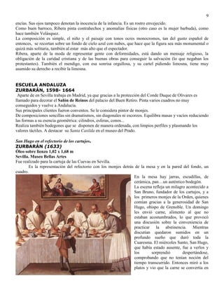 9
encías. Sus ojos tampoco denotan la inocencia de la infancia. Es un rostro envejecido.
Como buen barroco, Ribera pinta contrahechos y anomalías físicas (otro caso es la mujer barbuda), como
hace también Velásquez.
La composición es simple, el niño y el paisaje con tonos ocres monocromos, tan del gusto español de
entonces, se recortan sobre un fondo de cielo azul con nubes, que hace que la figura sea más monumental o
quizá más solitaria, también al estar más alto que el espectador.
Ribera, aparte de la moda de representar gente con deformidades, está dando un mensaje religioso, la
obligación de la caridad cristiana y de las buenas obras para conseguir la salvación (lo que negaban los
protestantes). También el mendigo, con esa sonrisa orgullosa, y su cartel pidiendo limosna, tiene muy
asumido su derecho a recibir la limosna.
ESCUELA ANDALUZA
ZURBARÁN, 1598- 1664
Aparte de en Sevilla trabaja en Madrid, ya que gracias a la protección del Conde Duque de Olivares es
llamado para decorar el Salón de Reinos del palacio del Buen Retiro. Pinta varios cuadros no muy
conseguidos y vuelve a Andalucía.
Sus principales clientes fueron conventos. Se le considera pintor de monjes.
De composiciones sencillas sin dramatismos, sin diagonales ni escorzos. Equilibra masas y vacíos reduciendo
las formas a su esencia geométrica: cilindros, esferas, conos...
Realiza también bodegones que se disponen de manera ordenada, con limpios perfiles y plasmando los
valores táctiles. A destacar su Santa Casilda en el museo del Prado.
San Hugo en el refectorio de los cartujos.
ZURBARÁN (1633)
Óleo sobre lienzo 1,02 x 1,68 m
Sevilla. Museo Bellas Artes
Fue realizado para la cartuja de las Cuevas en Sevilla.
Es la representación del refectorio con los monjes detrás de la mesa y en la pared del fondo, un
cuadro.
En la mesa hay jarras, escudillas, de
cerámica, pan…un auténtico bodegón.
La escena refleja un milagro acontecido a
San Bruno, fundador de los cartujos, y a
los primeros monjes de la Orden, quienes
comían gracias a la generosidad de San
Hugo, obispo de Grenoble. Un domingo
les envió carne, alimento al que no
estaban acostumbrados, lo que provocó
una discusión sobre la conveniencia de
practicar la abstinencia. Mientras
discutían quedaron sumidos en un
profundo sueño que duró toda la
Cuaresma. El miércoles Santo, San Hugo,
que había estado ausente, fue a verlos y
los sorprendió despertándose,
comprobando que no tenían noción del
tiempo transcurrido. Entonces miró a los
platos y vio que la carne se convertía en
 