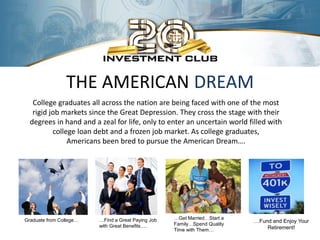 THE AMERICAN DREAM
   College graduates all across the nation are being faced with one of the most
   rigid job markets since the Great Depression. They cross the stage with their
  degrees in hand and a zeal for life, only to enter an uncertain world filled with
          college loan debt and a frozen job market. As college graduates,
               Americans been bred to pursue the American Dream….




Graduate from College…   …Find a Great Paying Job   …Get Married…Start a
                                                                           …Fund and Enjoy Your
                         with Great Benefits….      Family…Spend Quality
                                                    Time with Them…            Retirement!
 