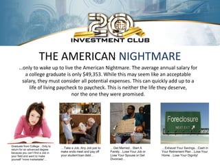 THE AMERICAN NIGHTMARE
     …only to wake up to live the American Nightmare. The average annual salary for
       a college graduate is only $49,353. While this may seem like an acceptable
      salary, they must consider all potential expenses. This can quickly add up to a
         life of living paycheck to paycheck. This is neither the life they deserve,
                              nor the one they were promised.




Graduate from College…Only to
return for an advanced degree
                                  …Take a Job, Any Job just to   …Get Married…Start A      …Exhaust Your Savings…Cash in
because you can’t find a Job in   make ends meet and pay off     Family…Lose Your Job or   Your Retirement Plan…Lose Your
your field and want to make       your student loan debt…        Lose Your Spouse or Get   Home…Lose Your Dignity!
yourself “more marketable”…                                      Divorced…
 