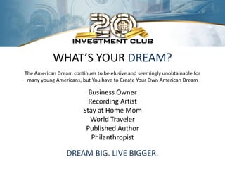 WHAT’S YOUR DREAM?
The American Dream continues to be elusive and seemingly unobtainable for
 many young Americans, but You have to Create Your Own American Dream

                          Business Owner
                          Recording Artist
                        Stay at Home Mom
                           World Traveler
                         Published Author
                           Philanthropist

                 DREAM BIG. LIVE BIGGER.
 