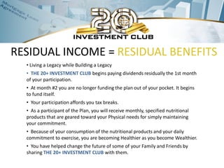 RESIDUAL INCOME = RESIDUAL BENEFITS
  • Living a Legacy while Building a Legacy
  • THE 20+ INVESTMENT CLUB begins paying dividends residually the 1st month
  of your participation.
  • At month #2 you are no longer funding the plan out of your pocket. It begins
  to fund itself.
  • Your participation affords you tax breaks.
  • As a participant of the Plan, you will receive monthly, specified nutritional
  products that are geared toward your Physical needs for simply maintaining
  your commitment.
  • Because of your consumption of the nutritional products and your daily
  commitment to exercise, you are becoming Healthier as you become Wealthier.
  • You have helped change the future of some of your Family and Friends by
  sharing THE 20+ INVESTMENT CLUB with them.
 