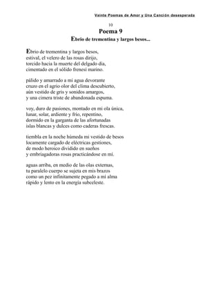 Veinte Poemas de Amor y Una Canción desesperada
10
Poema 9
Ebrio de trementina y largos besos...
Ebrio de trementina y largos besos,
estival, el velero de las rosas dirijo,
torcido hacia la muerte del delgado día,
cimentado en el sólido frenesí marino.
pálido y amarrado a mi agua devorante
cruzo en el agrio olor del clima descubierto,
aún vestido de gris y sonidos amargos,
y una cimera triste de abandonada espuma.
voy, duro de pasiones, montado en mi ola única,
lunar, solar, ardiente y frío, repentino,
dormido en la garganta de las afortunadas
islas blancas y dulces como caderas frescas.
tiembla en la noche húmeda mi vestido de besos
locamente cargado de eléctricas gestiones,
de modo heroico dividido en sueños
y embriagadoras rosas practicándose en mí.
aguas arriba, en medio de las olas externas,
tu paralelo cuerpo se sujeta en mis brazos
como un pez infinitamente pegado a mí alma
rápido y lento en la energía subceleste.
 