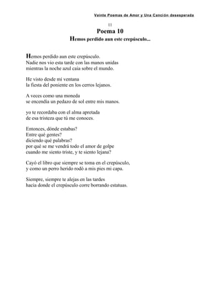 Veinte Poemas de Amor y Una Canción desesperada
11
Poema 10
Hemos perdido aun este crepúsculo...
Hemos perdido aun este crepúsculo.
Nadie nos vio esta tarde con las manos unidas
mientras la noche azul caia sobre el mundo.
He visto desde mi ventana
la fiesta del poniente en los cerros lejanos.
A veces como una moneda
se encendía un pedazo de sol entre mis manos.
yo te recordaba con el alma apretada
de esa tristeza que tú me conoces.
Entonces, dónde estabas?
Entre qué gentes?
diciendo qué palabras?
por qué se me vendrá todo el amor de golpe
cuando me siento triste, y te siento lejana?
Cayó el libro que siempre se toma en el crepúsculo,
y como un perro herido rodó a mis pies mi capa.
Siempre, siempre te alejas en las tardes
hacia donde el crepúsculo corre borrando estatuas.
 