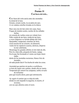 Veinte Poemas de Amor y Una Canción desesperada
12
Poema 11
Casi fuera del cielo...
Casi fuera del cielo ancla entre dos montañas
la mitad de la luna.
Girante, errante noche, la cavadora de ojos.
A ver cuántas estrellas trizadas en la charca.
Hace una cruz de luto entre mis cejas, huye.
Fragua de metales azules, noches de las calladas
luchas,
mi corazón da vueltas como un volante loco.
Niña venida de tan lejos, traída de tan lejos,
a veces fulgurece su mirada debajo del cielo.
Quejumbre, tempestad, remolino de furia,
cruza encima de mi corazón, sin detenerte.
viento de los sepulcros acarrea, destroza, dispersa
tu raíz soñolienta.
Desarraiga los grandes árboles al otro lado de ella.
Pero tú, clara niña, pregunta de humo, espiga.
Era la que iba formando el viento con hojas ilumi-
nadas.
detrás de las montañas nocturnas, blanco lirio de
incendio,
ah nada puedo decir! Era hecha de todas las cosas.
Ansiedad que partiste mi pecho a cuchillazos,
es hora de seguir otro camino, donde ella no sonría.
Tempestad que enterró las campanas, turbio revuelo
de tormentas
para qué tocarla ahora, para qué entristecerla.
Ay seguir el camino que se aleja de todo,
donde no esté atajando la angustia, la muerte, el
invierno,
con sus ojos abiertos entre el rocío.
 