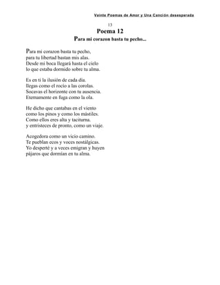 Veinte Poemas de Amor y Una Canción desesperada
13
Poema 12
Para mi corazon basta tu pecho...
Para mi corazon basta tu pecho,
para tu libertad bastan mis alas.
Desde mi boca llegará hasta el cielo
lo que estaba dormido sobre tu alma.
Es en ti la ilusión de cada día.
llegas como el rocío a las corolas.
Socavas el horizonte con tu ausencia.
Eternamente en fuga como la ola.
He dicho que cantabas en el viento
como los pinos y como los mástiles.
Como ellos eres alta y taciturna.
y entristeces de pronto, como un viaje.
Acogedora como un vicio camino.
Te pueblan ecos y voces nostálgicas.
Yo desperté y a veces emigran y huyen
pájaros que dormían en tu alma.
 