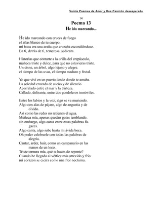 Veinte Poemas de Amor y Una Canción desesperada
14
Poema 13
He ido marcando...
He ido marcando con cruces de fuego
el atlas blanco de tu cuerpo.
mi boca era una araña que cruzaba escondiéndose.
En ti, detrás de ti, temerosa, sedíenta.
Historias que contarte a la orilla del crepúsculo,
muñeca triste y dulce, para que no estuvieras triste.
Un cisne, un árbol, algo lejano y alegre.
el tiempo de las uvas, el tiempo maduro y frutal.
Yo que viví en un puerto desde donde te amaba.
La soledad cruzada de sueño y de silencio.
Acorralado entre el mar y la tristeza.
Callado, delirante, entre dos gondoleros inmóviles.
Entre los labios y la voz, algo se va muriendo.
Algo con alas de pájaro, algo de angustia y de
olvido.
Así como las redes no retienen el agua.
Muñeca mía, apenas quedan gotas temblando.
sin embargo, algo canta entre estas palabras fu-
gaces.
Algo canta, algo sube hasta mi ávida boca.
Oh poder celebrarle con todas las palabras de
alegría.
Cantar, arder, huir, como un campanario en las
manos de un loco.
Triste ternura mía, qué te haces de repente?
Cuando he llegado al vértice más atrevido y frio
mi corazón se cierra como una flor nocturna.
 