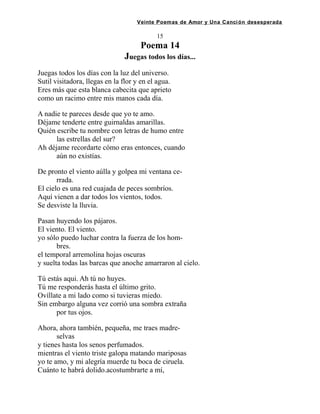 Veinte Poemas de Amor y Una Canción desesperada
15
Poema 14
Juegas todos los días...
Juegas todos los días con la luz del universo.
Sutil visitadora, llegas en la flor y en el agua.
Eres más que esta blanca cabecita que aprieto
como un racimo entre mis manos cada día.
A nadie te pareces desde que yo te amo.
Déjame tenderte entre guirnaldas amarillas.
Quién escribe tu nombre con letras de humo entre
las estrellas del sur?
Ah déjame recordarte cómo eras entonces, cuando
aún no existías.
De pronto el viento aúlla y golpea mi ventana ce-
rrada.
El cielo es una red cuajada de peces sombríos.
Aquí vienen a dar todos los vientos, todos.
Se desviste la lluvia.
Pasan huyendo los pájaros.
El viento. El viento.
yo sólo puedo luchar contra la fuerza de los hom-
bres.
el temporal arremolina hojas oscuras
y suelta todas las barcas que anoche amarraron al cielo.
Tú estás aqui. Ah tú no huyes.
Tú me responderás hasta el último grito.
Ovíllate a mi lado como si tuvieras miedo.
Sin embargo alguna vez corrió una sombra extraña
por tus ojos.
Ahora, ahora también, pequeña, me traes madre-
selvas
y tienes hasta los senos perfumados.
mientras el viento triste galopa matando mariposas
yo te amo, y mi alegría muerde tu boca de ciruela.
Cuánto te habrá dolido.acostumbrarte a mí,
 