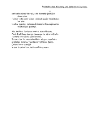 Veinte Poemas de Amor y Una Canción desesperada
16
a mi alma sola y salvaje, a mi nombre que todos
ahuyentan.
Hemos visto arder tantas veces el lucero besándonos
los ojos
y sobre nuestras cabezas destorcerse los crepúsculos
en abanicos girantes.
Mis palabras llovieron sobre ti acariciándote.
Amé desde hace tiempo tu cuerpo de nácar soleado.
Hasta te creo dueña del universo.
Te traeré de las montañas flores alegres, copihues,
avellanas oscuras, y cestas silvestres de besos.
Quiero hacer contigo
lo que la primavera hace con los cerezos.
 