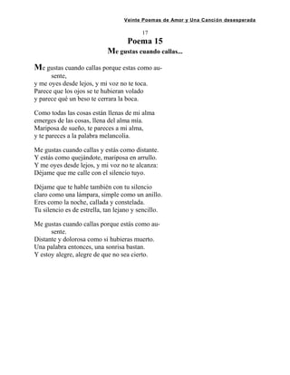 Veinte Poemas de Amor y Una Canción desesperada
17
Poema 15
Me gustas cuando callas...
Me gustas cuando callas porque estas como au-
sente,
y me oyes desde lejos, y mi voz no te toca.
Parece que los ojos se te hubieran volado
y parece qué un beso te cerrara la boca.
Como todas las cosas están llenas de mi alma
emerges de las cosas, llena del alma mía.
Mariposa de sueño, te pareces a mi alma,
y te pareces a la palabra melancolía.
Me gustas cuando callas y estás como distante.
Y estás como quejándote, mariposa en arrullo.
Y me oyes desde lejos, y mi voz no te alcanza:
Déjame que me calle con el silencio tuyo.
Déjame que te hable también con tu silencio
claro como una lámpara, simple como un anillo.
Eres como la noche, callada y constelada.
Tu silencio es de estrella, tan lejano y sencillo.
Me gustas cuando callas porque estás como au-
sente.
Distante y dolorosa como si hubieras muerto.
Una palabra entonces, una sonrisa bastan.
Y estoy alegre, alegre de que no sea cierto.
 