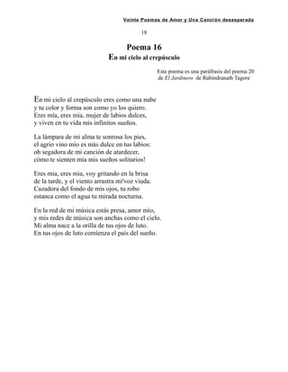 Veinte Poemas de Amor y Una Canción desesperada
18
Poema 16
En mi cielo al crepúsculo
Este poema es una paráfrasis del poema 20
de El Jardinero de Rabindranath Tagore .
En mi cielo al crepúsculo eres como una nube
y tu color y forma son como yo los quiero.
Eres mía, eres mía, mujer de labios dulces,
y viven en tu vida mis infinitos sueños.
La lámpara de mi alma te sonrosa los pies,
el agrio vino mío es más dulce en tus labios:
oh segadora de mi canción de atardecer,
cómo te sienten mia mis sueños solitarios!
Eres mia, eres mia, voy gritando en la brisa
de la tarde, y el viento arrastra mi'voz viuda.
Cazadora del fondo de mis ojos, tu robo
estanca como el agua tu mirada nocturna.
En la red de mi música estás presa, amor mío,
y mis redes de música son anchas como el cielo.
Mi alma nace a la orilla de tus ojos de luto.
En tus ojos de luto comíenza el país del sueño.
 