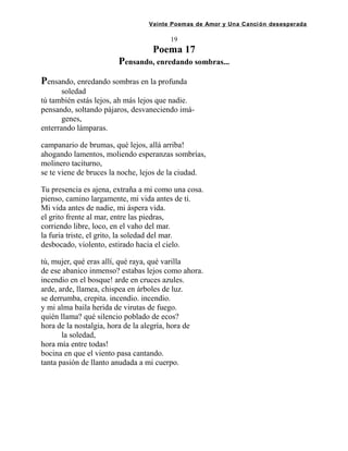 Veinte Poemas de Amor y Una Canción desesperada
19
Poema 17
Pensando, enredando sombras...
Pensando, enredando sombras en la profunda
soledad
tú también estás lejos, ah más lejos que nadie.
pensando, soltando pájaros, desvaneciendo imá-
genes,
enterrando lámparas.
campanario de brumas, qué lejos, allá arriba!
ahogando lamentos, moliendo esperanzas sombrías,
molinero taciturno,
se te viene de bruces la noche, lejos de la ciudad.
Tu presencia es ajena, extraña a mi como una cosa.
pienso, camino largamente, mi vida antes de ti.
Mi vida antes de nadie, mi áspera vida.
el grito frente al mar, entre las piedras,
corriendo libre, loco, en el vaho del mar.
la furia triste, el grito, la soledad del mar.
desbocado, violento, estirado hacia el cielo.
tú, mujer, qué eras allí, qué raya, qué varilla
de ese abanico inmenso? estabas lejos como ahora.
incendio en el bosque! arde en cruces azules.
arde, arde, llamea, chispea en árboles de luz.
se derrumba, crepita. incendio. incendio.
y mi alma baila herida de virutas de fuego.
quién llama? qué silencio poblado de ecos?
hora de la nostalgia, hora de la alegría, hora de
la soledad,
hora mía entre todas!
bocina en que el viento pasa cantando.
tanta pasión de llanto anudada a mi cuerpo.
 