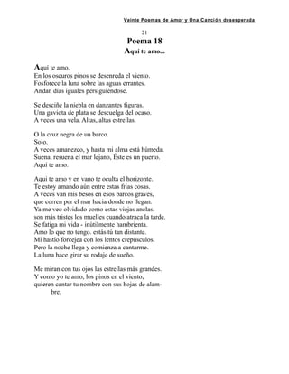 Veinte Poemas de Amor y Una Canción desesperada
21
Poema 18
Aquí te amo...
Aquí te amo.
En los oscuros pinos se desenreda el viento.
Fosforece la luna sobre las aguas errantes.
Andan días iguales persiguiéndose.
Se desciñe la niebla en danzantes figuras.
Una gaviota de plata se descuelga del ocaso.
A veces una vela. Altas, altas estrellas.
O la cruz negra de un barco.
Solo.
A veces amanezco, y hasta mi alma está húmeda.
Suena, resuena el mar lejano, Éste es un puerto.
Aquí te amo.
Aqui te amo y en vano te oculta el horizonte.
Te estoy amando aún entre estas frías cosas.
A veces van mis besos en esos barcos graves,
que corren por el mar hacia donde no llegan.
Ya me veo olvidado como estas viejas anclas.
son más tristes los muelles cuando atraca la tarde.
Se fatiga mi vida - inútilmente hambrienta.
Amo lo que no tengo. estás tú tan distante.
Mi hastío forcejea con los lentos crepúsculos.
Pero la noche llega y comienza a cantarme.
La luna hace girar su rodaje de sueño.
Me miran con tus ojos las estrellas más grandes.
Y como yo te amo, los pinos en el viento,
quieren cantar tu nombre con sus hojas de alam-
bre.
 