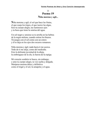 Veinte Poemas de Amor y Una Canción desesperada
22
Poema 19
Niña morena y agil...
Niña morena y agil, el sol que hace las frutas,
el que cuaja los trigos, el que tuerce las algas,
hizo tu cuerpo alegre, tus luminosos ojos
y tu boca que tiene la sonrisa del agua.
Un sol negro y ansioso se te arrolla en las hebras
de la negra melena, cuando estiras los brazos.
Tú juegas con el sol como con un estero
y él te deja en los ojos dos oscuros remansos.
Niña morena y ágil, nada hacia ti me acerca.
Todo de ti me aleja, como del mediodía.
Eres la delirante juventud de la abeja,
la embriaguez de la ola, la fuerza de la espiga.
Mi corazón sombrío te busca, sin embargo,
y amo tu cuerpo alegre, tu voz suelta y delgada.
Mariposa morena dulce y definitiva
como el trigal y el sol, la amapola y el agua.
 