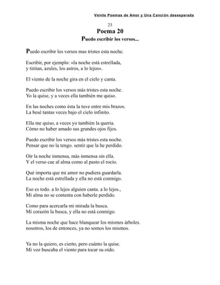 Veinte Poemas de Amor y Una Canción desesperada
23
Poema 20
Puedo escribir los versos...
Puedo escribir los versos mas tristes esta noche.
Escribir, por ejemplo: «la noche está estrellada,
y tiritan, azules, los astros, a lo lejos».
El viento de la noche gira en el cielo y canta.
Puedo escribir los versos más tristes esta noche.
Yo la quise, y a veces ella también me quiso.
En las noches como ésta la tuve entre mis brazos.
La besé tantas veces bajo el cielo infinito.
Ella me quiso, a veces yo también la queria.
Cómo no haber amado sus grandes ojos fijos.
Puedo escribir los versos más tristes esta noche.
Pensar que no la tengo. sentir que la he perdido.
Oír la noche inmensa, más inmensa sin ella.
Y el verso cae al alma como al pasto el rocío.
Qué importa que mi amor no pudiera guardarla.
La noche está estrellada y ella no está conmigo.
Eso es todo. a lo lejos alguien canta. a lo lejos.,
Mi alma no se contenta con haberle perdido.
Como para acercarla mi mirada la busca.
Mi corazón la busca, y ella no está conmigo.
La misma noche que hace blanquear los mismos árboles.
nosotros, los de entonces, ya no somos los mismos.
Ya no la quiero, es cierto, pero cuánto la quise.
Mi voz buscaba el viento para tocar su oído.
 
