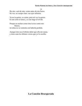 Veinte Poemas de Amor y Una Canción desesperada
24
De otro. será de otro. como antes de mis besos.
Su voz, su cuerpo claro. sus ojos infinitos.
Ya no la quiero, es cierto, pero tal vez la quiero.
Es tan corto el amor, y es tan largo el olvido.
Porque en noches como ésta la tuve entre mis
brazos,
mi alma no se contenta con haberla perdido.
Aunque éste sea el último dolor que ella me causa,
y éstos sean los últimos versos que yo le escribo.
La Canción Desesperada
 