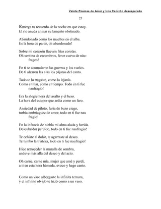 Veinte Poemas de Amor y Una Canción desesperada
25
Emerge tu recuerdo de la noche en que estoy.
El río anuda al mar su lamento obstinado.
Abandonado como los muelles en el alba.
Es la hora de partir, oh abandonado!
Sobre mi corazón llueven frías corolas.
Oh sentina de escombros, feroz cueva de náu-
fragos!
En ti se acumularon las guerras y los vuelos.
De ti alzaron las alas los pájaros del canto.
Todo te lo tragaste, como la lejanía.
Como el mar, como el tiempo. Todo en ti fue
naufragio!
Era la alegre hora del asalto y el beso.
La hora del estupor que ardía como un faro.
Ansiedad de piloto, furia de buzo ciego,
turbia embriaguez de amor, todo en ti fue nau
fragio!
En la infancia de niebla mi alma alada y herida.
Descubridor perdido, todo en ti fue naufragio!
Te ceñiste al dolor, te agarraste al deseo.
Te tumbó la tristeza, todo en ti fue naufragio!
Hice retroceder la muralla de sombra,
anduve más allá del deseo y del acto.
Oh carne, carne mía, mujer que amé y perdí,
a ti en esta hora húmeda, evoco y hago canto.
Como un vaso albergaste la infinita ternura,
y el infinito olvido te trizó como a un vaso.
 