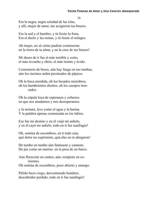 Veinte Poemas de Amor y Una Canción desesperada
26
Era la negra, negra soledad de las islas,
y allí, mujer de amor, me acogieron tus brazos.
Era la sed y el hambre, y tú fuiste la fruta.
Era el duelo y las ruinas, y tú fuiste el milagro.
Ah mujer, no sé cómo pudiste contenerme
en la tierra de tu alma, y en la cruz de tus brazos!
Mi deseo de ti fue el más terrible y corto,
el más revuelto y ebrio, el más tirante y ávido.
Cementerio de besos, aún hay fuego en tus tumbas,
aún los racimos arden picoteados de pájaros.
Oh la boca mordida, oh los besados miembros,
oh los hambrientos dientes, oh los cuerpos tren-
zados.
Oh la cópula loca de esperanza y esfuerzo
en que nos anudamos y nos desesperamos.
y la ternura, leve como el agua y la harina.
Y la palabra apenas comenzada en los labios.
Ese fue mi destino y en él viajó mi anhelo,
y en él cayó mi anhelo, todo en ti fue naufragio!
Oh, sentina de escombros, en ti todo caía,
qué dolor no exprimiste, qué,olas no te ahogaron!
De tumbo en tumbo aún llameaste y cantaste.
De pie como un marino. en la proa de un barco.
Aún floreciste en cantos, aún..rompiste en co-
rrientes.
Oh sentina de escombros, pozo abierto y amargo.
Pálido buzo ciego, desventurado hondero,
descubridor perdido, todo en ti fue naufragio!
 
