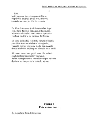 Veinte Poemas de Amor y Una Canción desesperada
4
dose,
lento juego de luces, campana solitaria,
crepúsculo cayendo en tus ojos, muñeca,
caracola terrestre, en ti la tierra canta!
En ti los ríos cantan y mi alma en ellos huye
como tú lo desees y hacia donde tú quieras.
Márcame mi camino en tu arco de esperanza
y soltaré en delirio mi bandada de flechas.
En torno a mí estoy viendo tu cintura de niebla
y tu silencio acosa mis horas perseguidas,
y eres tú con tus brazos de piedra transparente
donde mis besos anclan y mi húmeda ansia anida.
Ah tu voz misteriosa que el amor tiñe y dobla
en el atardecer resonante y muriendo!
Asi en horas profundas sobre los campos he visto
doblarse las espigas en la boca del viento.
Poema 4
Es la mañana llena...
Es la mañana llena de tempestad
 