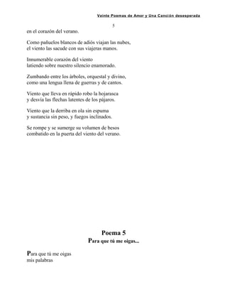 Veinte Poemas de Amor y Una Canción desesperada
5
en el corazón del verano.
Como pañuelos blancos de adiós viajan las nubes,
el viento las sacude con sus viajeras manos.
Innumerable corazón del viento
latiendo sobre nuestro silencio enamorado.
Zumbando entre los árboles, orquestal y divino,
como una lengua llena de guerras y de cantos.
Viento que lleva en rápido robo la hojarasca
y desvía las flechas latentes de los pájaros.
Viento que la derriba en ola sin espuma
y sustancia sin peso, y fuegos inclinados.
Se rompe y se sumerge su volumen de besos
combatido en la puerta del viento del verano.
Poema 5
Para que tú me oigas...
Para que tú me oigas
mis palabras
 