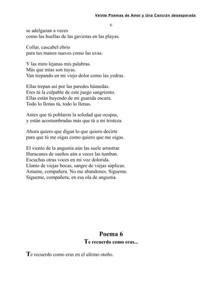 Veinte Poemas de Amor y Una Canción desesperada
6
se adelgazan a veces
como las huellas de las gaviotas en las playas.
Collar, cascabel ebrio
para tus manos suaves como las uvas.
Y las miro lejanas mis palabras.
Más que mías son tuyas.
Van trepando en mi viejo dolor como las yedras.
Ellas trepan así por las paredes húmedas.
Eres tú la culpable de este juego sangriento.
Ellas están huyendo de mi guarida oscura.
Todo lo llenas tú, todo lo llenas.
Antes que tú poblaron la soledad que ocupas,
y están acostumbradas más que tú a mi tristeza.
Ahora quiero que digan lo que quiero decirte
para que tú me oigas como quiero que me oigas.
El viento de la angustia aún las suele arrastrar.
Huracanes de sueños aún a veces las tumban.
Escuchas otras voces en mi voz dolorida.
Llanto de viejas bocas, sangre de viejas súplicas.
Amame, compañera. No me abandones. Sígueme.
Sígueme, compañera, en esa ola de angustia.
Poema 6
Te recuerdo como eras...
Te recuerdo como eras en el ultimo otoño.
 