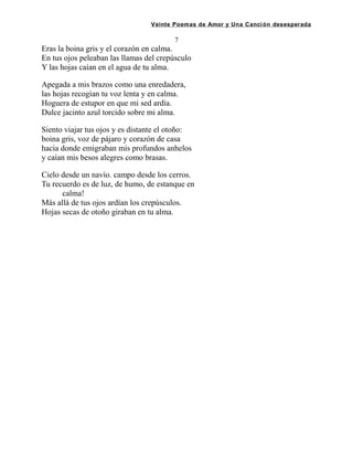 Veinte Poemas de Amor y Una Canción desesperada
7
Eras la boina gris y el corazón en calma.
En tus ojos peleaban las llamas del crepúsculo
Y las hojas caían en el agua de tu alma.
Apegada a mis brazos como una enredadera,
las hojas recogían tu voz lenta y en calma.
Hoguera de estupor en que mi sed ardía.
Dulce jacinto azul torcido sobre mi alma.
Siento viajar tus ojos y es distante el otoño:
boina gris, voz de pájaro y corazón de casa
hacia donde emigraban mis profundos anhelos
y caían mis besos alegres como brasas.
Cielo desde un navío. campo desde los cerros.
Tu recuerdo es de luz, de humo, de estanque en
calma!
Más allá de tus ojos ardían los crepúsculos.
Hojas secas de otoño giraban en tu alma.
 