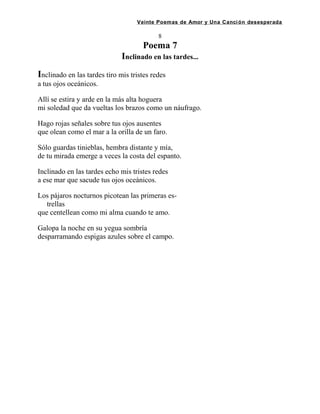 Veinte Poemas de Amor y Una Canción desesperada
8
Poema 7
Inclinado en las tardes...
Inclinado en las tardes tiro mis tristes redes
a tus ojos oceánicos.
Allí se estira y arde en la más alta hoguera
mi soledad que da vueltas los brazos como un náufrago.
Hago rojas señales sobre tus ojos ausentes
que olean como el mar a la orilla de un faro.
Sólo guardas tinieblas, hembra distante y mía,
de tu mirada emerge a veces la costa del espanto.
Inclinado en las tardes echo mis tristes redes
a ese mar que sacude tus ojos oceánicos.
Los pájaros nocturnos picotean las primeras es-
trellas
que centellean como mi alma cuando te amo.
Galopa la noche en su yegua sombría
desparramando espigas azules sobre el campo.
 