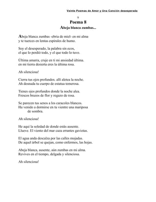 Veinte Poemas de Amor y Una Canción desesperada
9
Poema 8
Abeja blanca zumbas...
Abeja blanca zumbas -ebria de miel- en mi alma
y te tuerces en lentas espirales de humo.
Soy el desesperado, la palabra sin ecos,
el que lo perdió todo, y el que todo lo tuvo.
Última amarra, cruje en ti mi ansiedad última.
en mi tierra desierta eres la última rosa.
Ah silenciosa!
Cierra tus ojos profundos. allí aletea la noche.
Ah desnuda tu cuerpo de estatua temerosa.
Tienes ojos profundos donde la noche alea.
Frescos brazos de flor y regazo de rosa.
Se parecen tus senos a los caracoles blancos.
Ha venido a dormirse en tu vientre una mariposa
de sombra.
Ah silenciosa!
He aquí la soledad de donde estás ausente.
Llueve. El viento del mar caza errantes gaviotas.
El agua anda descalza por las calles mojadas.
De aquel árbol se quejan, como enfermos, las hojas.
Abeja blanca, ausente, aún zumbas en mi alma.
Revives en el tiempo, delgada y silenciosa.
Ah silenciosa!
 
