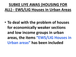 SUBKE LIYE AWAS (HOUSING FOR
ALL) - EWS/LIG Houses in Urban Areas
• To deal with the problem of houses
for economically weaker sections
and low income groups in urban
areas, the items “EWS/LIG Houses in
Urban areas” has been included
 