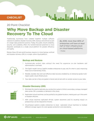 1.888.248.4976 | www.druva.com Q416-CON-10546
20 Point Checklist
Why Move Backup and Disaster
Recovery To The Cloud
Traditionally, businesses have cobbled together multiple software
solutions to address disaster recovery (DR), backup and archival as part
of a larger data protection practice. Today, the public cloud’s reliability,
security, and scalability offers the transformational potential to move
disparate workloads to a single cloud platform for greater efficiency
and agility.
Review these 20 real-world business reasons to move backup, archival
and disaster recovery (DR) to a single, native cloud platform.
Backup and Restore
1.	 Automatically protect data without the need for expensive on-site hardware and
administrative overhead.
2.	 The OpEX model (versus CapEX) enables enterprises to pay only for what is used, improving
Total Cost of Ownership (TCO).
3.	 Reliable, durable, fast and cost-effective data recovery enabled by an enterprise-grade multi-
region public cloud infrastructure.
4.	 Your data can be is fully encrypted in transit and at rest with no vendor access to your data.
Disaster Recovery (DR)
5.	 Eliminate the need to replicate your production system in full at a secondary compay managed
data center. DR is available on demand in the cloud.
6.	 Replicated virtual machines can be pushed to any global location, making spin-up in the event
of disaster efficient.
7.	 With virtual machines replicated off-site, system downtime (and its resulting impact on
productivity) can be reduced to minutes.
8.	 Cloud-based systems enable enterprises to store replicated virtual machines to multiple
different storage regions for even greater protection and redundancy.
CHECKLIST
By 2018, more than 60% of
enterprises will have at least
half of their infrastructure
on cloud-based platforms.
- Forbes
 