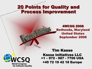 20 Points for Quality and
 Process Improvement


                    4WCSQ 2008
                 Bethesda, Maryland
                    United States
                  September 2008



               Tim Kasse
          Kasse Initiatives LLC
         +1 – 972 - 987 - 7706 USA
          +45 72 19 42 18 Europe
 