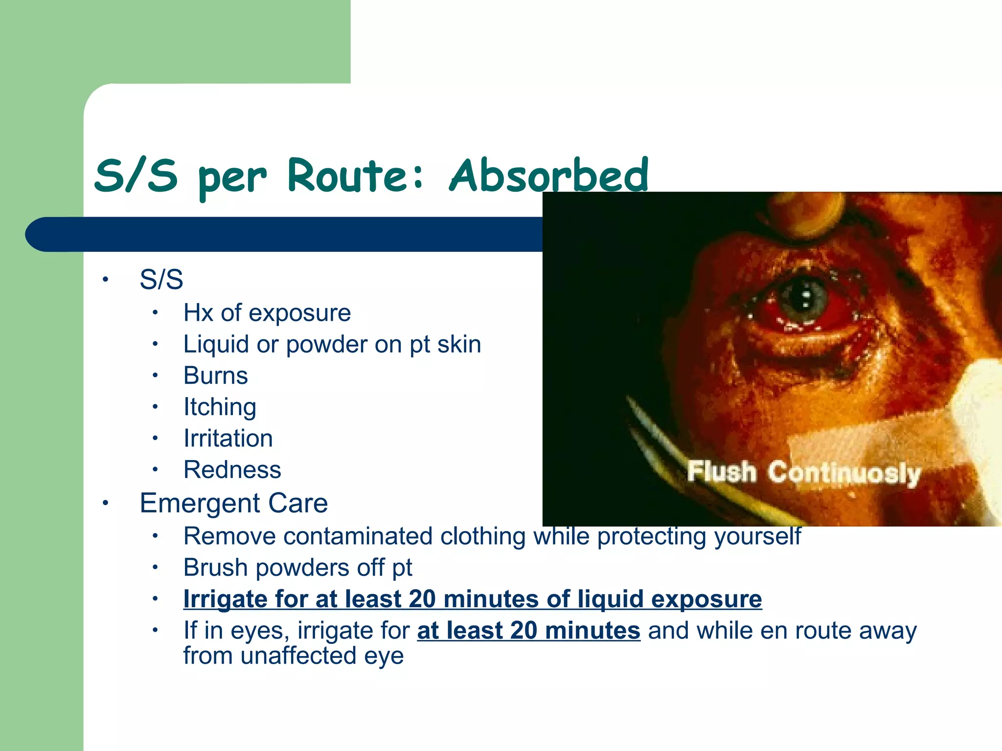 S/S per Route: Absorbed S/S Hx of exposure Liquid or powder on pt skin Burns Itching Irritation Redness Emergent Care Remove contaminated clothing while protecting yourself Brush powders off pt Irrigate for at least 20 minutes of liquid exposure If in eyes, irrigate for  at least 20 minutes  and while en route away from unaffected eye  