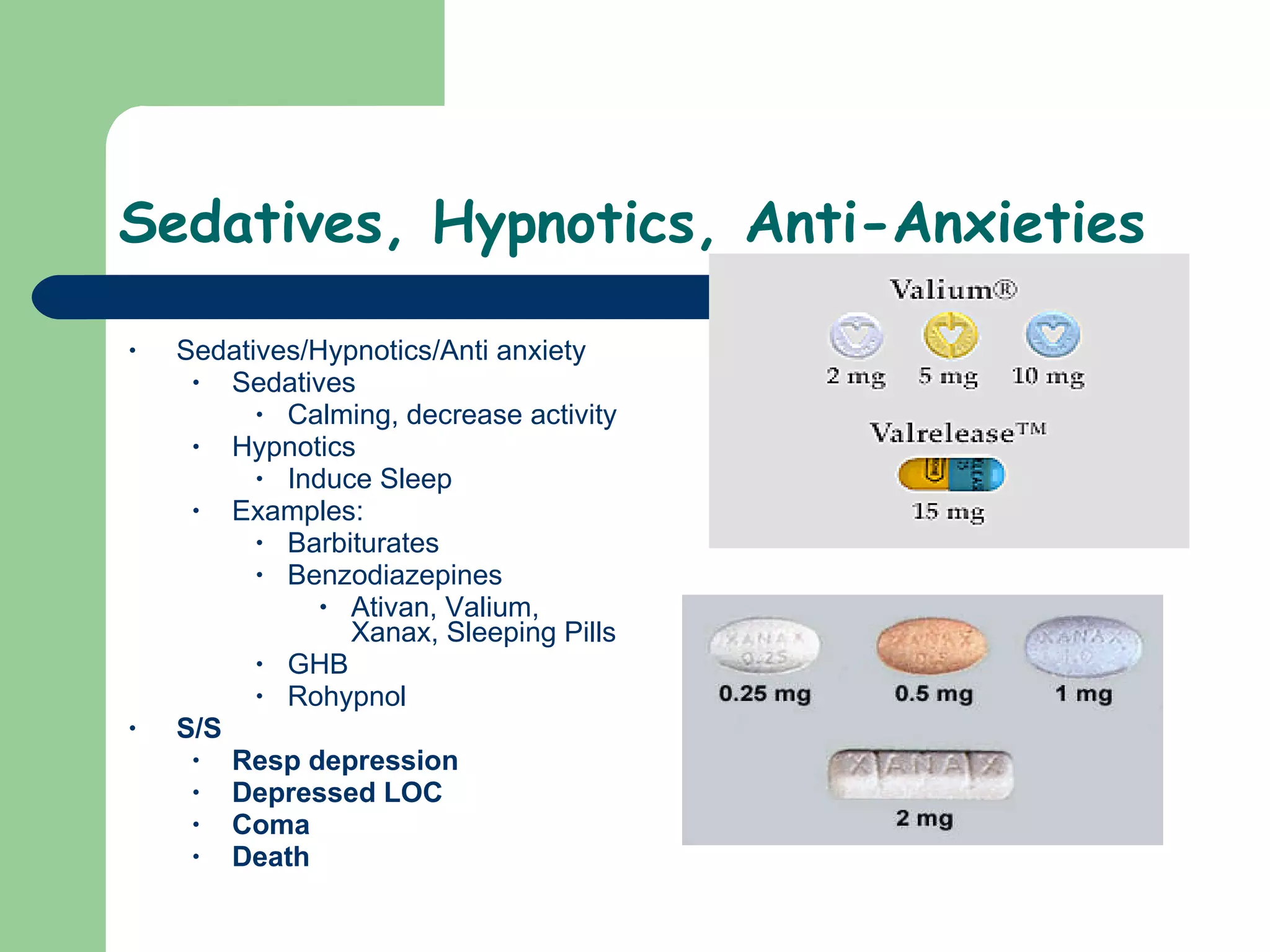 Sedatives, Hypnotics, Anti-Anxieties  Sedatives/Hypnotics/Anti anxiety Sedatives Calming, decrease activity Hypnotics Induce Sleep Examples: Barbiturates  Benzodiazepines Ativan, Valium, Xanax, Sleeping Pills GHB Rohypnol  S/S Resp depression Depressed LOC Coma Death 