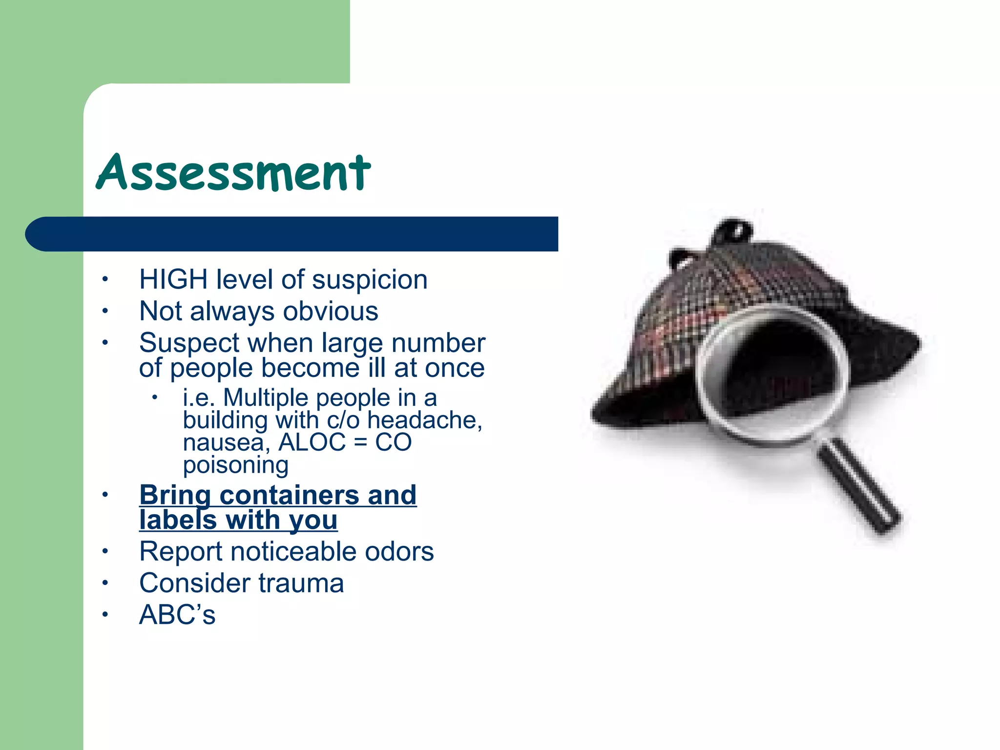 Assessment HIGH level of suspicion  Not always obvious Suspect when large number of people become ill at once i.e. Multiple people in a building with c/o headache, nausea, ALOC = CO poisoning  Bring containers and labels with you Report noticeable odors Consider trauma  ABC’s 