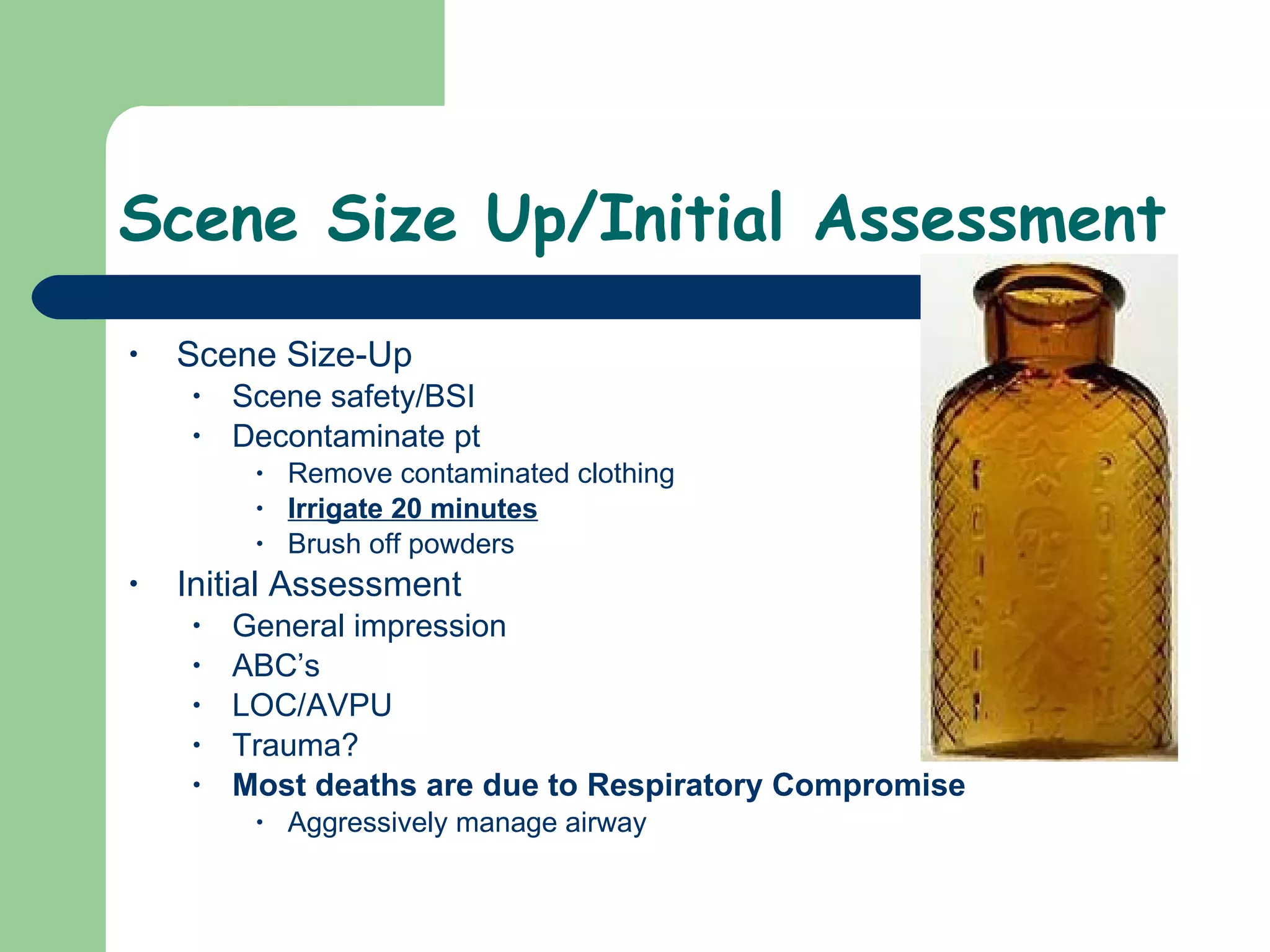Scene Size Up/Initial Assessment  Scene Size-Up Scene safety/BSI Decontaminate pt Remove contaminated clothing Irrigate 20 minutes Brush off powders Initial Assessment General impression ABC’s LOC/AVPU Trauma?  Most deaths are due to Respiratory Compromise Aggressively manage airway  
