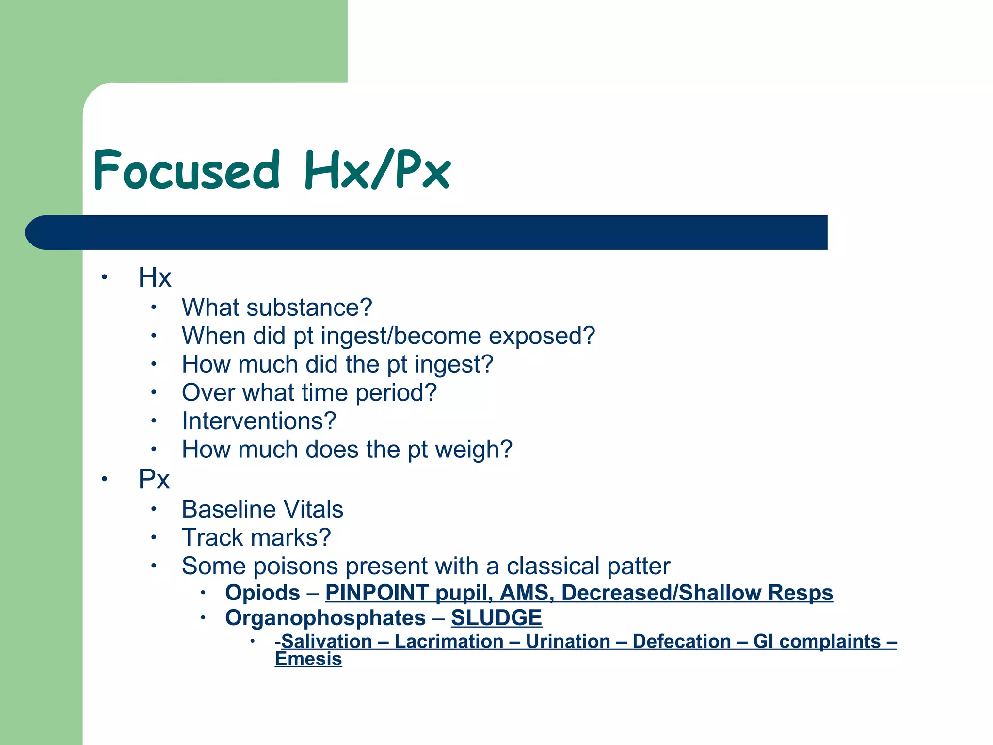 Focused Hx/Px Hx What substance? When did pt ingest/become exposed? How much did the pt ingest? Over what time period?  Interventions? How much does the pt weigh? Px Baseline Vitals Track marks? Some poisons present with a classical patter Opiods  –  PINPOINT pupil, AMS, Decreased/Shallow Resps Organophosphates  –  SLUDGE - Salivation – Lacrimation – Urination – Defecation – GI complaints – Emesis   